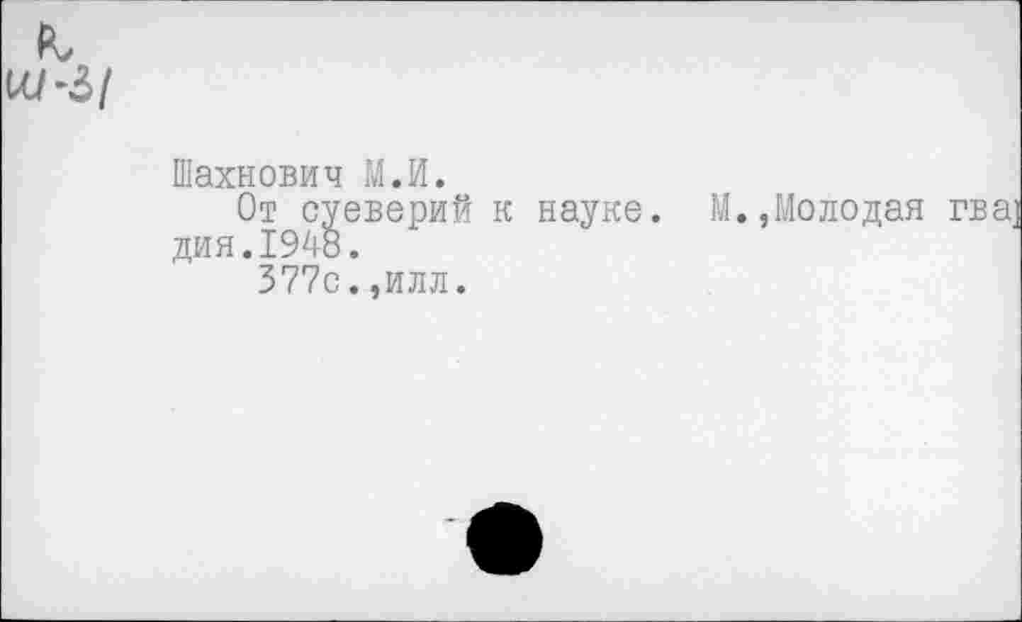 ﻿к Ш-З/
Шахнович М.И.
От суеверий к науке. М.,Молодая гва дия.1948.
377с.,илл.